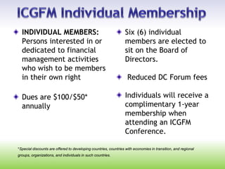 *Special discounts are offered to developing countries, countries with economies in transition, and regional
groups, organizations, and individuals in such countries.
INDIVIDUAL MEMBERS:
Persons interested in or
dedicated to financial
management activities
who wish to be members
in their own right
Dues are $100/$50*
annually
Six (6) individual
members are elected to
sit on the Board of
Directors.
Reduced DC Forum fees
Individuals will receive a
complimentary 1-year
membership when
attending an ICGFM
Conference.
 