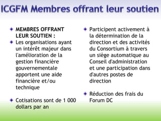 MEMBRES OFFRANT
LEUR SOUTIEN :
Les organisations ayant
un intérêt majeur dans
l'amélioration de la
gestion financière
gouvernementale
apportent une aide
financière et/ou
technique
Cotisations sont de 1 000
dollars par an
Participent activement à
la détermination de la
direction et des activités
du Consortium à travers
un siège automatique au
Conseil d'administration
et une participation dans
d'autres postes de
direction
Réduction des frais du
Forum DC
 