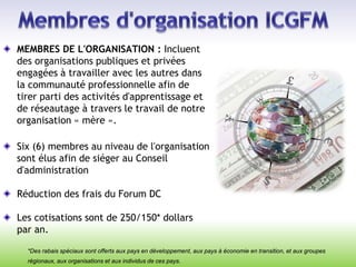 MEMBRES DE L'ORGANISATION : Incluent
des organisations publiques et privées
engagées à travailler avec les autres dans
la communauté professionnelle afin de
tirer parti des activités d'apprentissage et
de réseautage à travers le travail de notre
organisation « mère ».
Six (6) membres au niveau de l'organisation
sont élus afin de siéger au Conseil
d'administration
Réduction des frais du Forum DC
Les cotisations sont de 250/150* dollars
par an.
*Des rabais spéciaux sont offerts aux pays en développement, aux pays à économie en transition, et aux groupes
régionaux, aux organisations et aux individus de ces pays.
 