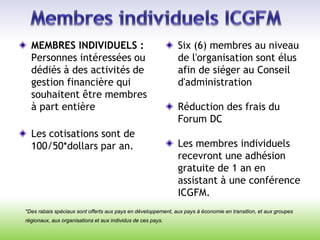 *Des rabais spéciaux sont offerts aux pays en développement, aux pays à économie en transition, et aux groupes
régionaux, aux organisations et aux individus de ces pays.
MEMBRES INDIVIDUELS :
Personnes intéressées ou
dédiés à des activités de
gestion financière qui
souhaitent être membres
à part entière
Les cotisations sont de
100/50*dollars par an.
Six (6) membres au niveau
de l'organisation sont élus
afin de siéger au Conseil
d'administration
Réduction des frais du
Forum DC
Les membres individuels
recevront une adhésion
gratuite de 1 an en
assistant à une conférence
ICGFM.
 