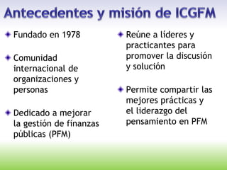 Fundado en 1978
Comunidad
internacional de
organizaciones y
personas
Dedicado a mejorar
la gestión de finanzas
públicas (PFM)
Reúne a líderes y
practicantes para
promover la discusión
y solución
Permite compartir las
mejores prácticas y
el liderazgo del
pensamiento en PFM
 