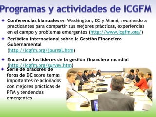 Conferencias bianuales en Washington, DC y Miami, reuniendo a
practicantes para compartir sus mejores prácticas, experiencias
en el campo y problemas emergentes (http://www.icgfm.org/)
Periódico Internacional sobre la Gestión Financiera
Gubernamental
(http://icgfm.org/journal.htm)
Encuesta a los líderes de la gestión financiera mundial
(http://icgfm.org/survey.htm)
Serie de oradores de
foros de DC sobre temas
importantes relacionados
con mejores prácticas de
PFM y tendencias
emergentes
 