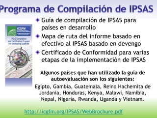 Guía de compilación de IPSAS para
países en desarrollo
Mapa de ruta del informe basado en
efectivo al IPSAS basado en devengo
Certificado de Conformidad para varias
etapas de la implementación de IPSAS
Algunos países que han utilizado la guía de
autoevaluación son los siguientes:
Egipto, Gambia, Guatemala, Reino Hachemita de
Jordania, Honduras, Kenya, Malawi, Namibia,
Nepal, Nigeria, Rwanda, Uganda y Vietnam.
http://icgfm.org/IPSAS/WebBrochure.pdf
 