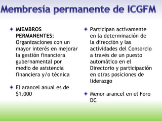 MIEMBROS
PERMANENTES:
Organizaciones con un
mayor interés en mejorar
la gestión financiera
gubernamental por
medio de asistencia
financiera y/o técnica
El arancel anual es de
$1.000
Participan activamente
en la determinación de
la dirección y las
actividades del Consorcio
a través de un puesto
automático en el
Directorio y participación
en otras posiciones de
liderazgo
Menor arancel en el Foro
DC
 