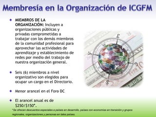 MIEMBROS DE LA
ORGANIZACIÓN: Incluyen a
organizaciones públicas y
privadas comprometidas a
trabajar con los demás miembros
de la comunidad profesional para
aprovechar las actividades de
aprendizaje y establecimiento de
redes por medio del trabajo de
nuestra organización general.
Seis (6) miembros a nivel
organizativo son elegidos para
ocupar un cargo en el Directorio.
Menor arancel en el Foro DC
El arancel anual es de
$250/$150*.
*Se ofrecen descuentos especiales a países en desarrollo, países con economías en transición y grupos
regionales, organizaciones y personas en tales países.
 