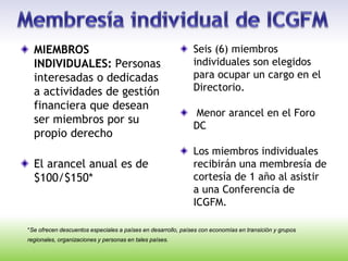 *Se ofrecen descuentos especiales a países en desarrollo, países con economías en transición y grupos
regionales, organizaciones y personas en tales países.
MIEMBROS
INDIVIDUALES: Personas
interesadas o dedicadas
a actividades de gestión
financiera que desean
ser miembros por su
propio derecho
El arancel anual es de
$100/$150*
Seis (6) miembros
individuales son elegidos
para ocupar un cargo en el
Directorio.
Menor arancel en el Foro
DC
Los miembros individuales
recibirán una membresía de
cortesía de 1 año al asistir
a una Conferencia de
ICGFM.
 