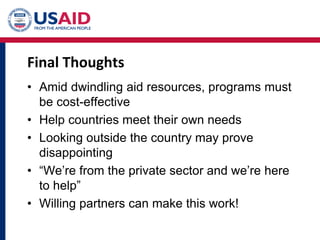 Final Thoughts
• Amid dwindling aid resources, programs must
be cost-effective
• Help countries meet their own needs
• Looking outside the country may prove
disappointing
• “We’re from the private sector and we’re here
to help”
• Willing partners can make this work!
 