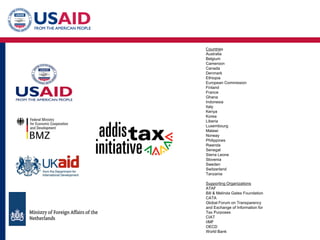Countries
Australia
Belgium
Cameroon
Canada
Denmark
Ethiopia
European Commission
Finland
France
Ghana
Indonesia
Italy
Kenya
Korea
Liberia
Luxembourg
Malawi
Norway
Philippines
Rwanda
Senegal
Sierra Leone
Slovenia
Sweden
Switzerland
Tanzania
Supporting Organizations
ATAF
Bill & Melinda Gates Foundation
CATA
Global Forum on Transparency
and Exchange of Information for
Tax Purposes
CIAT
IIMF
OECD
World Bank
 