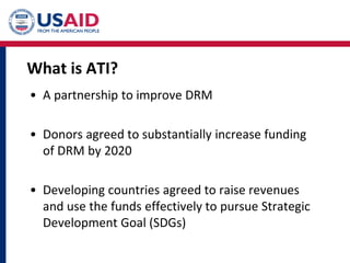 What is ATI?
• A partnership to improve DRM
• Donors agreed to substantially increase funding
of DRM by 2020
• Developing countries agreed to raise revenues
and use the funds effectively to pursue Strategic
Development Goal (SDGs)
 
