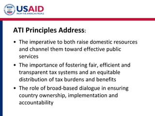 ATI Principles Address:
• The imperative to both raise domestic resources
and channel them toward effective public
services
• The importance of fostering fair, efficient and
transparent tax systems and an equitable
distribution of tax burdens and benefits
• The role of broad-based dialogue in ensuring
country ownership, implementation and
accountability
 