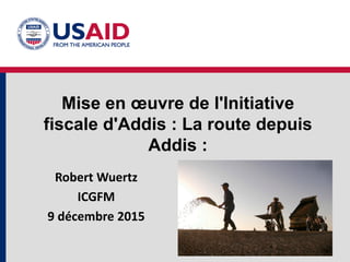 Mise en œuvre de l'Initiative
fiscale d'Addis : La route depuis
Addis :
Robert Wuertz
ICGFM
9 décembre 2015
 