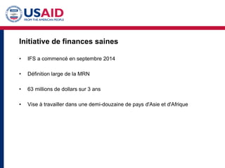 Initiative de finances saines
• IFS a commencé en septembre 2014
• Définition large de la MRN
• 63 millions de dollars sur 3 ans
• Vise à travailler dans une demi-douzaine de pays d'Asie et d'Afrique
 