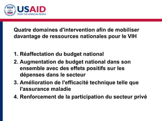 Quatre domaines d'intervention afin de mobiliser
davantage de ressources nationales pour le VIH
1. Réaffectation du budget national
2. Augmentation de budget national dans son
ensemble avec des effets positifs sur les
dépenses dans le secteur
3. Amélioration de l'efficacité technique telle que
l'assurance maladie
4. Renforcement de la participation du secteur privé
 