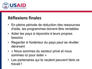 Réflexions finales
• En pleine période de réduction des ressources
d'aide, les programmes doivent être rentables
• Aider les pays à répondre à leurs propres
besoins
• Regarder à l'extérieur du pays peut se révéler
décevant
• « Nous sommes du secteur privé et nous
sommes ici pour aider »
• Les partenaires qui le veulent peuvent faire ce
travail !
 