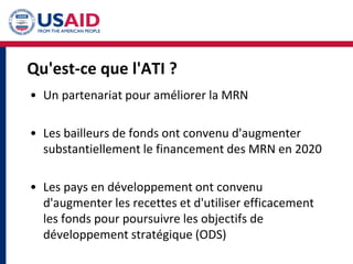 Qu'est-ce que l'ATI ?
• Un partenariat pour améliorer la MRN
• Les bailleurs de fonds ont convenu d'augmenter
substantiellement le financement des MRN en 2020
• Les pays en développement ont convenu
d'augmenter les recettes et d'utiliser efficacement
les fonds pour poursuivre les objectifs de
développement stratégique (ODS)
 