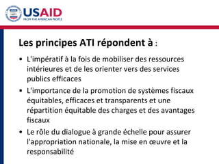 Les principes ATI répondent à :
• L'impératif à la fois de mobiliser des ressources
intérieures et de les orienter vers des services
publics efficaces
• L'importance de la promotion de systèmes fiscaux
équitables, efficaces et transparents et une
répartition équitable des charges et des avantages
fiscaux
• Le rôle du dialogue à grande échelle pour assurer
l'appropriation nationale, la mise en œuvre et la
responsabilité
 