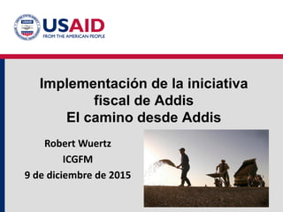 Implementación de la iniciativa
fiscal de Addis
El camino desde Addis
Robert Wuertz
ICGFM
9 de diciembre de 2015
 