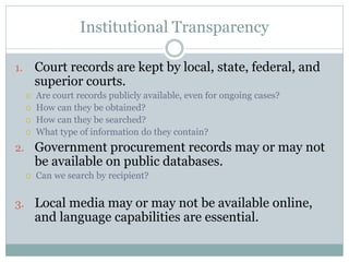 Institutional Transparency
1. Court records are kept by local, state, federal, and
superior courts.
 Are court records publicly available, even for ongoing cases?
 How can they be obtained?
 How can they be searched?
 What type of information do they contain?
2. Government procurement records may or may not
be available on public databases.
 Can we search by recipient?
3. Local media may or may not be available online,
and language capabilities are essential.
 