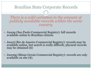 Brazilian State Corporate Records
There is a wild variation in the amount of
publicly available records within the same
country
 Jucesp (Sao Paulo Commercial Registry): full records
available online to Brazilian citizens
 Jucerj (Rio de Janeiro Commercial Registry): records may be
available online, but search is really difficult; physical records
may be obtained ($)
 Jucemg (Minas Gerais Commercial Registry): records are only
available on site ($).
 