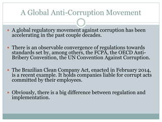 A Global Anti-Corruption Movement
 A global regulatory movement against corruption has been
accelerating in the past couple decades.
 There is an observable convergence of regulations towards
standards set by, among others, the FCPA, the OECD Anti-
Bribery Convention, the UN Convention Against Corruption.
 The Brazilian Clean Company Act, enacted in February 2014,
is a recent example. It holds companies liable for corrupt acts
committed by their employees.
 Obviously, there is a big difference between regulation and
implementation.
 