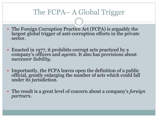 The FCPA– A Global Trigger
 The Foreign Corruption Practice Act (FCPA) is arguably the
largest global trigger of anti-corruption efforts in the private
sector.
 Enacted in 1977, it prohibits corrupt acts practiced by a
company’s officers and agents. It also has provisions about
successor liability.
 Importantly, the FCPA leaves open the definition of a public
official, greatly enlarging the number of acts which could fall
under its jurisdiction.
 The result is a great level of concern about a company’s foreign
partners.
 