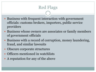 Red Flags
 Business with frequent interaction with government
officials: customs brokers, importers, public service
providers
 Business whose owners are associates or family members
of government officials
 Business with a record of corruption, money laundering,
fraud, and similar lawsuits
 Obscure corporate structures
 Officers mentioned in watchlists
 A reputation for any of the above
 