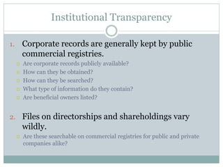 Institutional Transparency
1. Corporate records are generally kept by public
commercial registries.
 Are corporate records publicly available?
 How can they be obtained?
 How can they be searched?
 What type of information do they contain?
 Are beneficial owners listed?
2. Files on directorships and shareholdings vary
wildly.
 Are these searchable on commercial registries for public and private
companies alike?
 