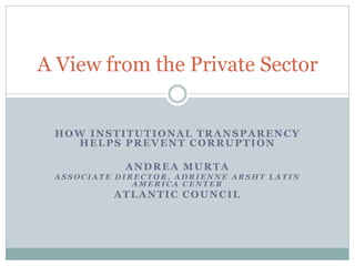 HOW INSTITUTIONAL TRANSPARENCY
HELPS PREVENT CORRUPTION
ANDREA MURTA
A S S O C I A T E D I R E C T O R , A D R I E N N E A R S H T L A T I N
A M E R I C A C E N T E R
ATLANTIC COUNCIL
A View from the Private Sector
 