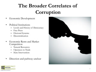 The Broader Correlates of
Corruption
• Economic Development
• Political Institutions
– Levels and History of Democracy
– Free Press
– Electoral Systems
– Decentralization
• Economic Rents and Market
Competition
– Natural Resources
– Openness to Trade
– State Intervention
• Direction and pathway unclear
4
 