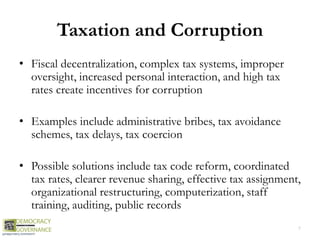 Taxation and Corruption
• Fiscal decentralization, complex tax systems, improper
oversight, increased personal interaction, and high tax
rates create incentives for corruption
• Examples include administrative bribes, tax avoidance
schemes, tax delays, tax coercion
• Possible solutions include tax code reform, coordinated
tax rates, clearer revenue sharing, effective tax assignment,
organizational restructuring, computerization, staff
training, auditing, public records
7
 