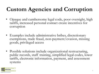 Custom Agencies and Corruption
• Opaque and cumbersome legal code, poor oversight, high
tariffs, increased personal contact create incentives for
corruption
• Examples include administrative bribes, discretionary
exemptions, trade fraud, non-payment/evasion, missing
goods, privileged access
• Possible solutions include organizational restructuring,
public records, staff training, simplified legal codes, lower
tariffs, electronic information, payment, and assessment
systems
8
 