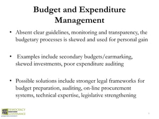 Budget and Expenditure
Management
• Absent clear guidelines, monitoring and transparency, the
budgetary processes is skewed and used for personal gain
• Examples include secondary budgets/earmarking,
skewed investments, poor expenditure auditing
• Possible solutions include stronger legal frameworks for
budget preparation, auditing, on-line procurement
systems, technical expertise, legislative strengthening
9
 