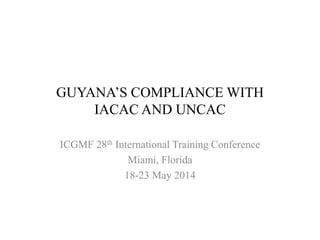 GUYANA’S COMPLIANCE WITH
IACAC AND UNCAC
ICGMF 28th International Training Conference
Miami, Florida
18-23 May 2014
 
