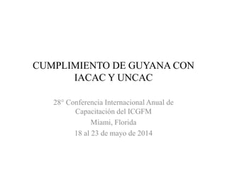 CUMPLIMIENTO DE GUYANA CON
IACAC Y UNCAC
28° Conferencia Internacional Anual de
Capacitación del ICGFM
Miami, Florida
18 al 23 de mayo de 2014
 