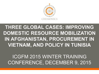 THREE GLOBAL CASES: IMPROVING
DOMESTIC RESOURCE MOBILIZATION
IN AFGHANISTAN, PROCUREMENT IN
VIETNAM, AND POLICY IN TUNISIA
ICGFM 2015 WINTER TRAINING
CONFERENCE, DECEMBER 9, 2015
 