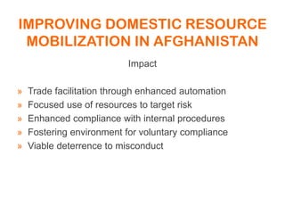 IMPROVING DOMESTIC RESOURCE
MOBILIZATION IN AFGHANISTAN
Impact
» Trade facilitation through enhanced automation
» Focused use of resources to target risk
» Enhanced compliance with internal procedures
» Fostering environment for voluntary compliance
» Viable deterrence to misconduct
 