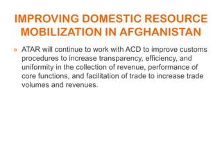 IMPROVING DOMESTIC RESOURCE
MOBILIZATION IN AFGHANISTAN
» ATAR will continue to work with ACD to improve customs
procedures to increase transparency, efficiency, and
uniformity in the collection of revenue, performance of
core functions, and facilitation of trade to increase trade
volumes and revenues.
 