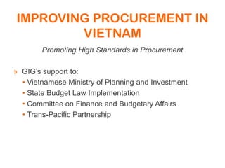 IMPROVING PROCUREMENT IN
VIETNAM
Promoting High Standards in Procurement
» GIG’s support to:
• Vietnamese Ministry of Planning and Investment
• State Budget Law Implementation
• Committee on Finance and Budgetary Affairs
• Trans-Pacific Partnership
 