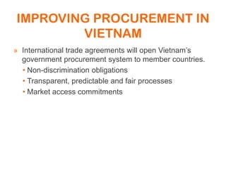 IMPROVING PROCUREMENT IN
VIETNAM
» International trade agreements will open Vietnam’s
government procurement system to member countries.
• Non-discrimination obligations
• Transparent, predictable and fair processes
• Market access commitments
 