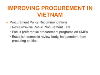 IMPROVING PROCUREMENT IN
VIETNAM
» Procurement Policy Recommendations
• Review/revise Public Procurement Law
• Focus preferential procurement programs on SMEs
• Establish domestic review body, independent from
procuring entities
 