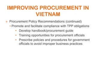 IMPROVING PROCUREMENT IN
VIETNAM
» Procurement Policy Recommendations (continued)
• Promote and facilitate compliance with TPP obligations
• Develop handbook/procurement guide
• Training opportunities for procurement officials
• Prescribe policies and procedures for government
officials to avoid improper business practices
 