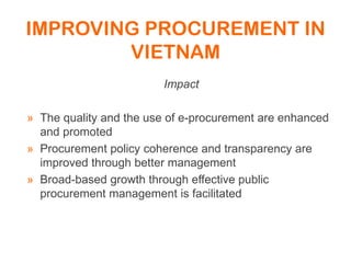 IMPROVING PROCUREMENT IN
VIETNAM
Impact
» The quality and the use of e-procurement are enhanced
and promoted
» Procurement policy coherence and transparency are
improved through better management
» Broad-based growth through effective public
procurement management is facilitated
 