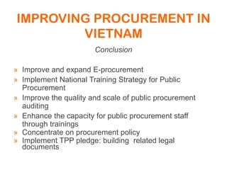 IMPROVING PROCUREMENT IN
VIETNAM
Conclusion
» Improve and expand E-procurement
» Implement National Training Strategy for Public
Procurement
» Improve the quality and scale of public procurement
auditing
» Enhance the capacity for public procurement staff
through trainings
» Concentrate on procurement policy
» Implement TPP pledge: building related legal
documents
 
