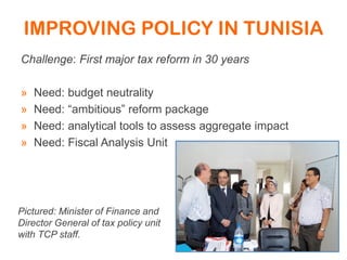 IMPROVING POLICY IN TUNISIA
Challenge: First major tax reform in 30 years
» Need: budget neutrality
» Need: “ambitious” reform package
» Need: analytical tools to assess aggregate impact
» Need: Fiscal Analysis Unit
Pictured: Minister of Finance and
Director General of tax policy unit
with TCP staff.
 