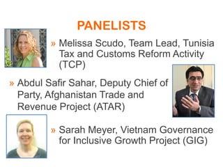 » Melissa Scudo, Team Lead, Tunisia
Tax and Customs Reform Activity
(TCP)
» Sarah Meyer, Vietnam Governance
for Inclusive Growth Project (GIG)
» Abdul Safir Sahar, Deputy Chief of
Party, Afghanistan Trade and
Revenue Project (ATAR)
PANELISTS
 