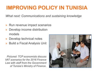 IMPROVING POLICY IN TUNISIA
What next: Communications and sustaining knowledge
» Run revenue impact scenarios
» Develop income distribution
models
» Develop technical notes
» Build a Fiscal Analysis Unit
Pictured: TCP economists discuss
VAT scenarios for the 2016 Finance
Law with staff from the Government
of Tunisia’s Ministry of Finance.
 