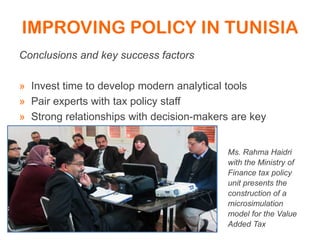 IMPROVING POLICY IN TUNISIA
Conclusions and key success factors
» Invest time to develop modern analytical tools
» Pair experts with tax policy staff
» Strong relationships with decision-makers are key
Ms. Rahma Haidri
with the Ministry of
Finance tax policy
unit presents the
construction of a
microsimulation
model for the Value
Added Tax
 