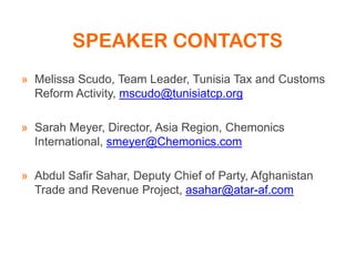 SPEAKER CONTACTS
» Melissa Scudo, Team Leader, Tunisia Tax and Customs
Reform Activity, mscudo@tunisiatcp.org
» Sarah Meyer, Director, Asia Region, Chemonics
International, smeyer@Chemonics.com
» Abdul Safir Sahar, Deputy Chief of Party, Afghanistan
Trade and Revenue Project, asahar@atar-af.com
 