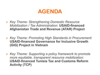 AGENDA
» Key Theme: Strengthening Domestic Resource
Mobilization / Tax Administration: USAID-financed
Afghanistan Trade and Revenue (ATAR) Project
» Key Theme: Promoting High Standards in Procurement:
USAID-financed Governance for Inclusive Growth
(GIG) Project in Vietnam
» Key Theme: Supporting a policy framework to promote
more equitable, transparent resource mobilization:
USAID-financed Tunisia Tax and Customs Reform
Activity (TCP)
 
