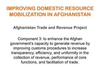 IMPROVING DOMESTIC RESOURCE
MOBILIZATION IN AFGHANISTAN
Afghanistan Trade and Revenue Project
Component 3: to enhance the Afghan
government’s capacity to generate revenue by
improving customs procedures to increase
transparency, efficiency, and uniformity in the
collection of revenue, performance of core
functions, and facilitation of trade.
 